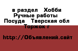  в раздел : Хобби. Ручные работы » Посуда . Тверская обл.,Торжок г.